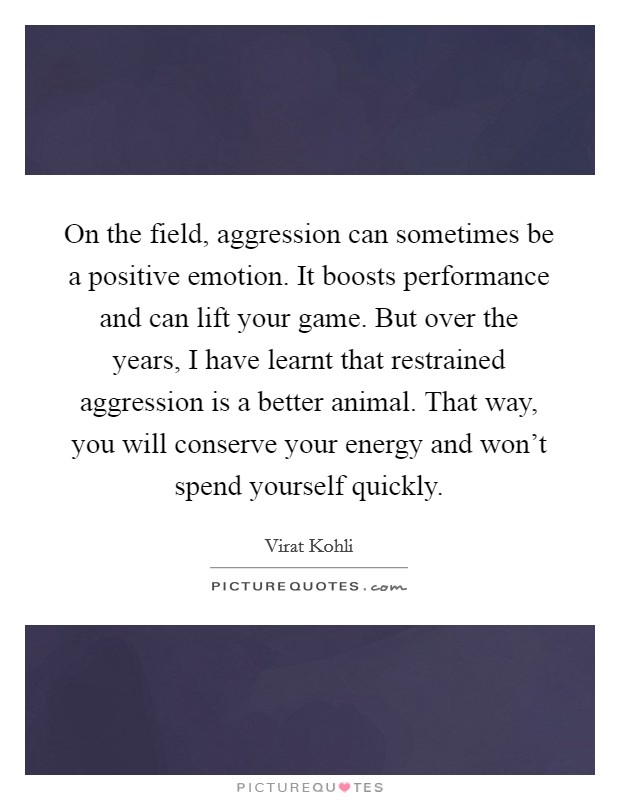 On the field, aggression can sometimes be a positive emotion. It boosts performance and can lift your game. But over the years, I have learnt that restrained aggression is a better animal. That way, you will conserve your energy and won't spend yourself quickly. Picture Quote #1