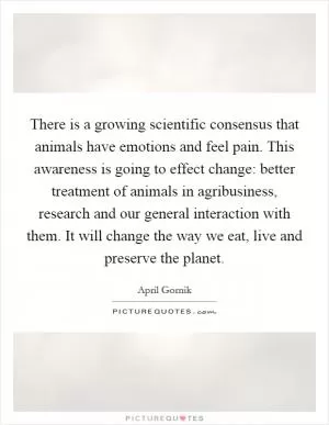 There is a growing scientific consensus that animals have emotions and feel pain. This awareness is going to effect change: better treatment of animals in agribusiness, research and our general interaction with them. It will change the way we eat, live and preserve the planet Picture Quote #1