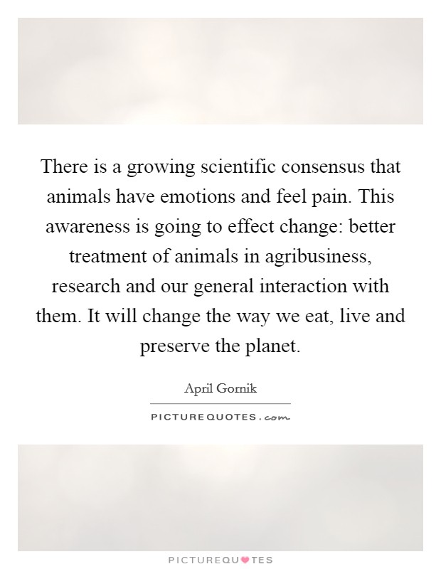 There is a growing scientific consensus that animals have emotions and feel pain. This awareness is going to effect change: better treatment of animals in agribusiness, research and our general interaction with them. It will change the way we eat, live and preserve the planet. Picture Quote #1