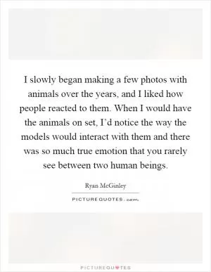I slowly began making a few photos with animals over the years, and I liked how people reacted to them. When I would have the animals on set, I’d notice the way the models would interact with them and there was so much true emotion that you rarely see between two human beings Picture Quote #1