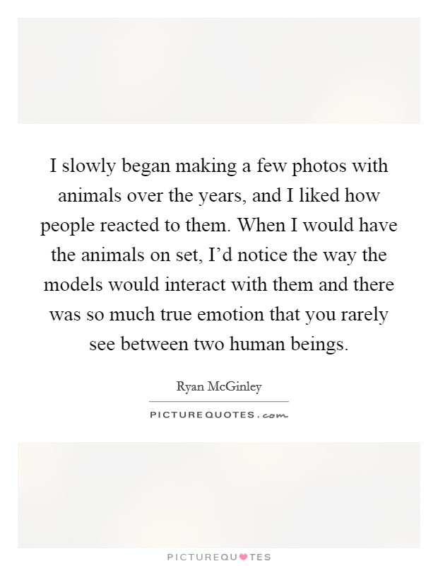 I slowly began making a few photos with animals over the years, and I liked how people reacted to them. When I would have the animals on set, I'd notice the way the models would interact with them and there was so much true emotion that you rarely see between two human beings. Picture Quote #1