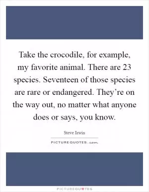 Take the crocodile, for example, my favorite animal. There are 23 species. Seventeen of those species are rare or endangered. They’re on the way out, no matter what anyone does or says, you know Picture Quote #1