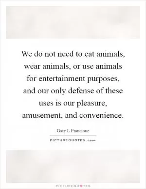 We do not need to eat animals, wear animals, or use animals for entertainment purposes, and our only defense of these uses is our pleasure, amusement, and convenience Picture Quote #1