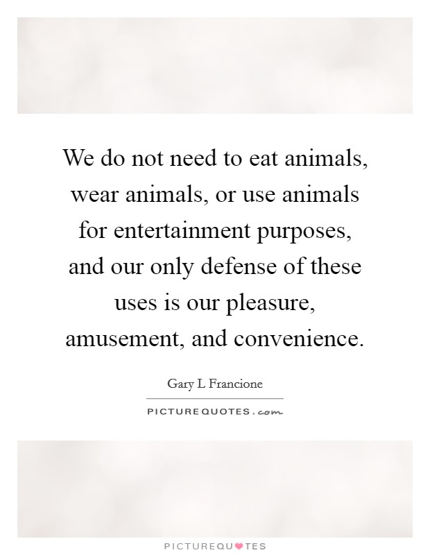 We do not need to eat animals, wear animals, or use animals for entertainment purposes, and our only defense of these uses is our pleasure, amusement, and convenience. Picture Quote #1