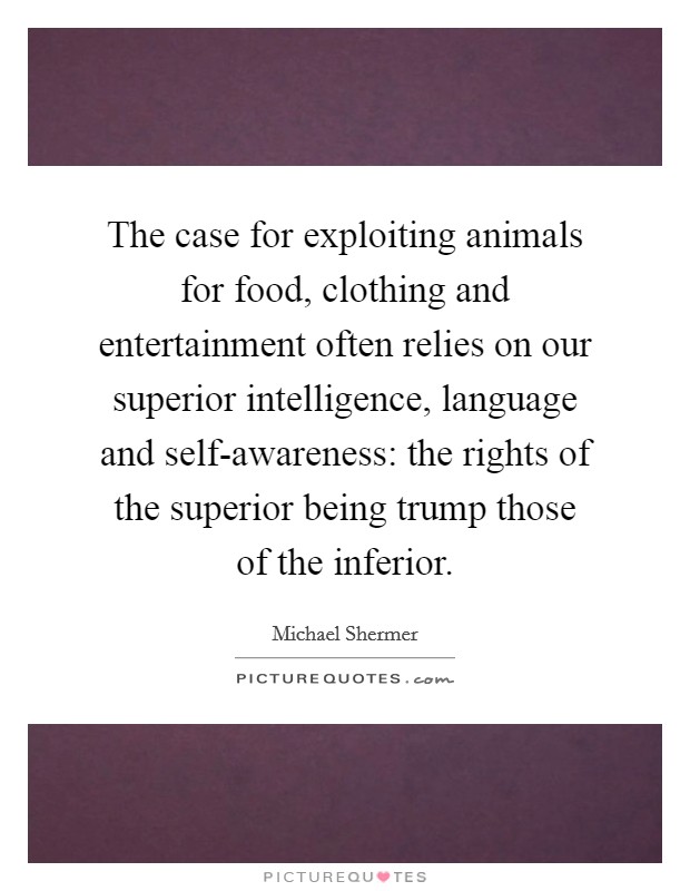 The case for exploiting animals for food, clothing and entertainment often relies on our superior intelligence, language and self-awareness: the rights of the superior being trump those of the inferior Picture Quote #1