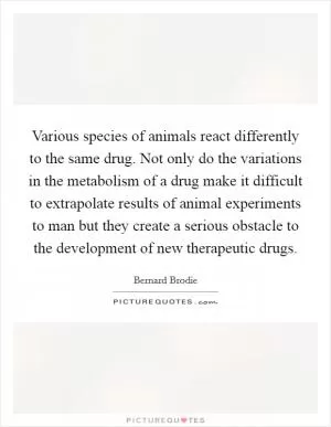 Various species of animals react differently to the same drug. Not only do the variations in the metabolism of a drug make it difficult to extrapolate results of animal experiments to man but they create a serious obstacle to the development of new therapeutic drugs Picture Quote #1