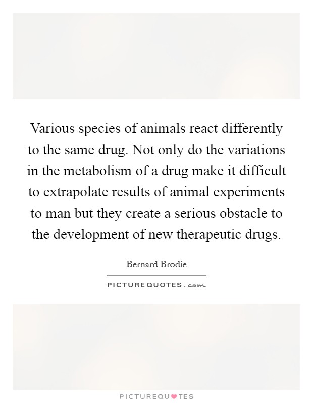 Various species of animals react differently to the same drug. Not only do the variations in the metabolism of a drug make it difficult to extrapolate results of animal experiments to man but they create a serious obstacle to the development of new therapeutic drugs. Picture Quote #1
