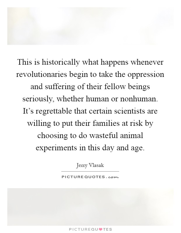 This is historically what happens whenever revolutionaries begin to take the oppression and suffering of their fellow beings seriously, whether human or nonhuman. It's regrettable that certain scientists are willing to put their families at risk by choosing to do wasteful animal experiments in this day and age. Picture Quote #1