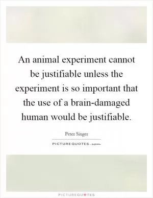 An animal experiment cannot be justifiable unless the experiment is so important that the use of a brain-damaged human would be justifiable Picture Quote #1