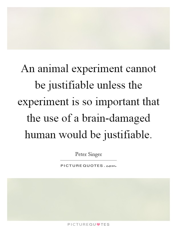 An animal experiment cannot be justifiable unless the experiment is so important that the use of a brain-damaged human would be justifiable. Picture Quote #1