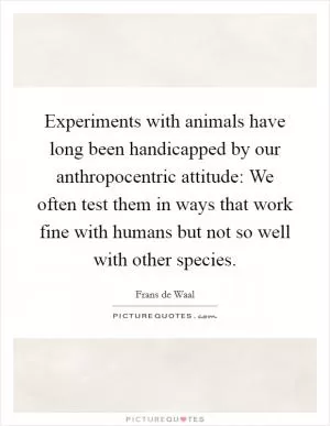 Experiments with animals have long been handicapped by our anthropocentric attitude: We often test them in ways that work fine with humans but not so well with other species Picture Quote #1