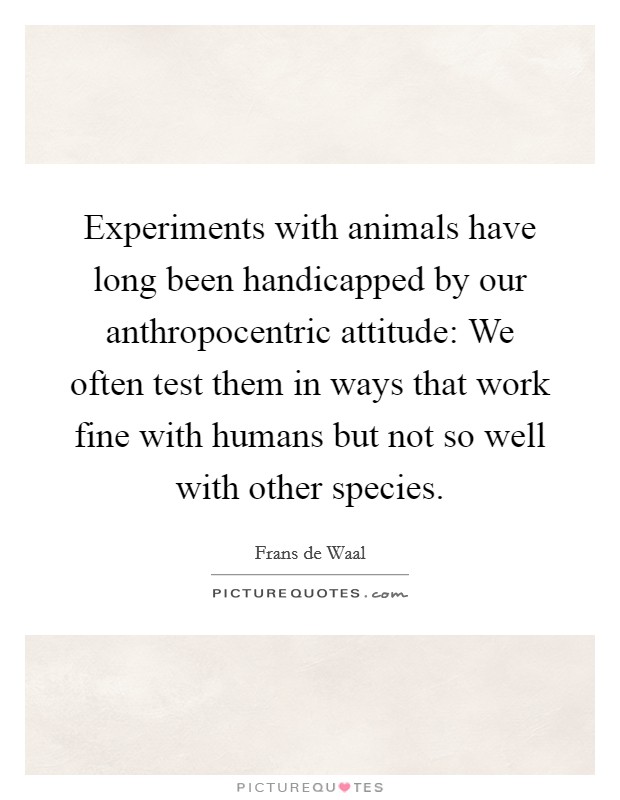 Experiments with animals have long been handicapped by our anthropocentric attitude: We often test them in ways that work fine with humans but not so well with other species. Picture Quote #1