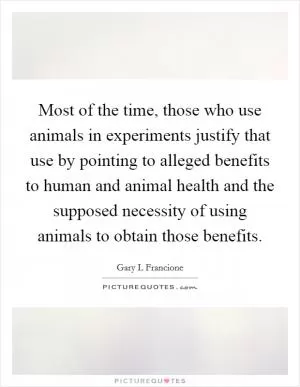 Most of the time, those who use animals in experiments justify that use by pointing to alleged benefits to human and animal health and the supposed necessity of using animals to obtain those benefits Picture Quote #1