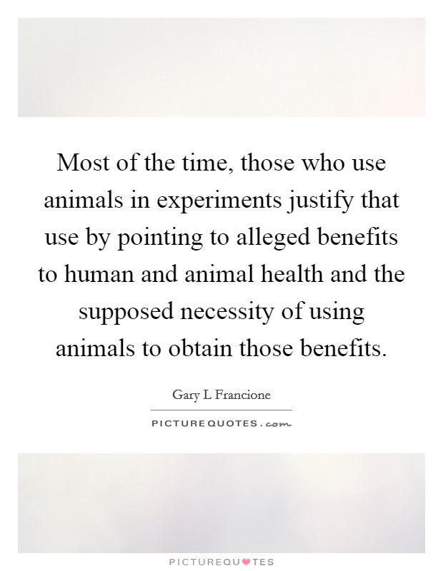Most of the time, those who use animals in experiments justify that use by pointing to alleged benefits to human and animal health and the supposed necessity of using animals to obtain those benefits. Picture Quote #1