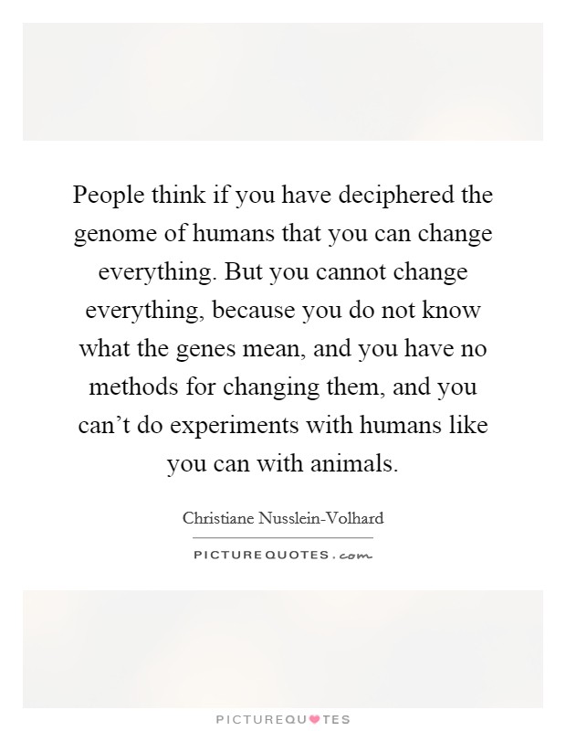 People think if you have deciphered the genome of humans that you can change everything. But you cannot change everything, because you do not know what the genes mean, and you have no methods for changing them, and you can't do experiments with humans like you can with animals. Picture Quote #1