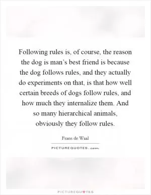 Following rules is, of course, the reason the dog is man’s best friend is because the dog follows rules, and they actually do experiments on that, is that how well certain breeds of dogs follow rules, and how much they internalize them. And so many hierarchical animals, obviously they follow rules Picture Quote #1