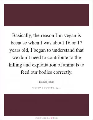 Basically, the reason I’m vegan is because when I was about 16 or 17 years old, I began to understand that we don’t need to contribute to the killing and exploitation of animals to feed our bodies correctly Picture Quote #1