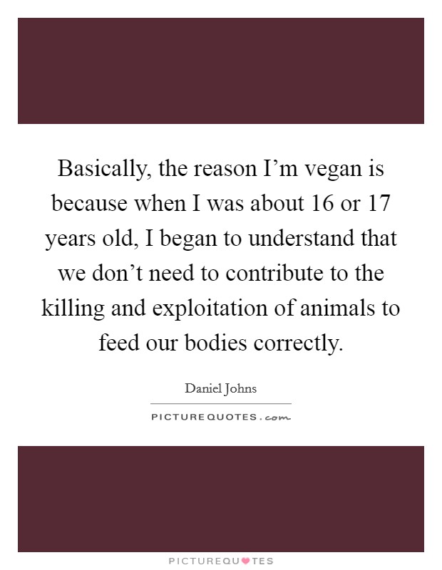 Basically, the reason I'm vegan is because when I was about 16 or 17 years old, I began to understand that we don't need to contribute to the killing and exploitation of animals to feed our bodies correctly. Picture Quote #1