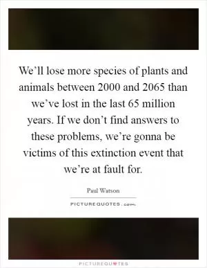 We’ll lose more species of plants and animals between 2000 and 2065 than we’ve lost in the last 65 million years. If we don’t find answers to these problems, we’re gonna be victims of this extinction event that we’re at fault for Picture Quote #1