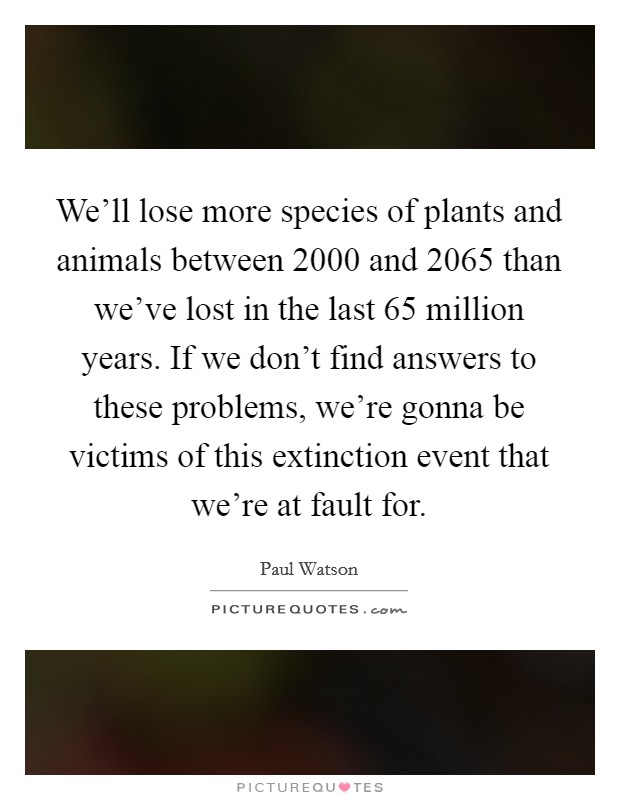 We'll lose more species of plants and animals between 2000 and 2065 than we've lost in the last 65 million years. If we don't find answers to these problems, we're gonna be victims of this extinction event that we're at fault for. Picture Quote #1