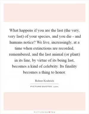 What happens if you are the last (the very, very last) of your species, and you die - and humans notice? We live, increasingly, at a time when extinctions are recorded, remembered, and the last animal (or plant) in its line, by virtue of its being last, becomes a kind of celebrity. Its finality becomes a thing to honor Picture Quote #1