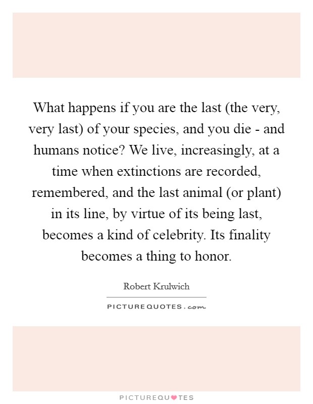 What happens if you are the last (the very, very last) of your species, and you die - and humans notice? We live, increasingly, at a time when extinctions are recorded, remembered, and the last animal (or plant) in its line, by virtue of its being last, becomes a kind of celebrity. Its finality becomes a thing to honor. Picture Quote #1