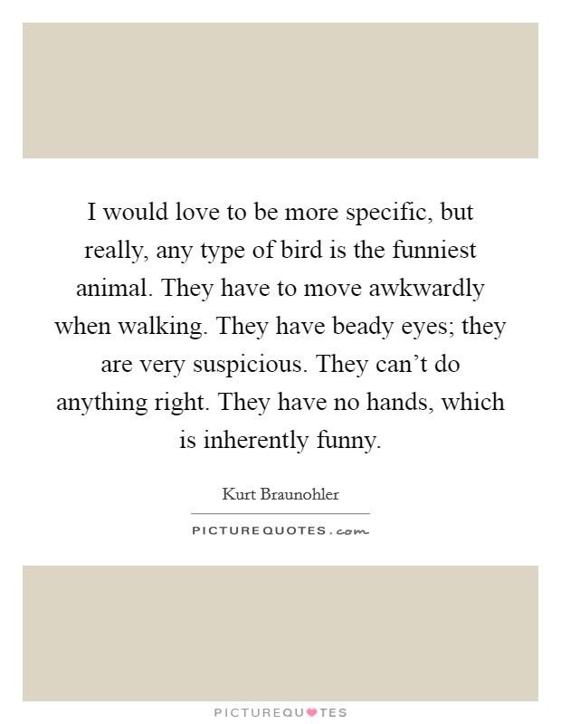 I would love to be more specific, but really, any type of bird is the funniest animal. They have to move awkwardly when walking. They have beady eyes; they are very suspicious. They can't do anything right. They have no hands, which is inherently funny. Picture Quote #1