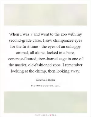 When I was 7 and went to the zoo with my second-grade class, I saw chimpanzee eyes for the first time - the eyes of an unhappy animal, all alone, locked in a bare, concrete-floored, iron-barred cage in one of the nastier, old-fashioned zoos. I remember looking at the chimp, then looking away Picture Quote #1