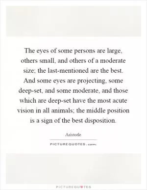 The eyes of some persons are large, others small, and others of a moderate size; the last-mentioned are the best. And some eyes are projecting, some deep-set, and some moderate, and those which are deep-set have the most acute vision in all animals; the middle position is a sign of the best disposition Picture Quote #1