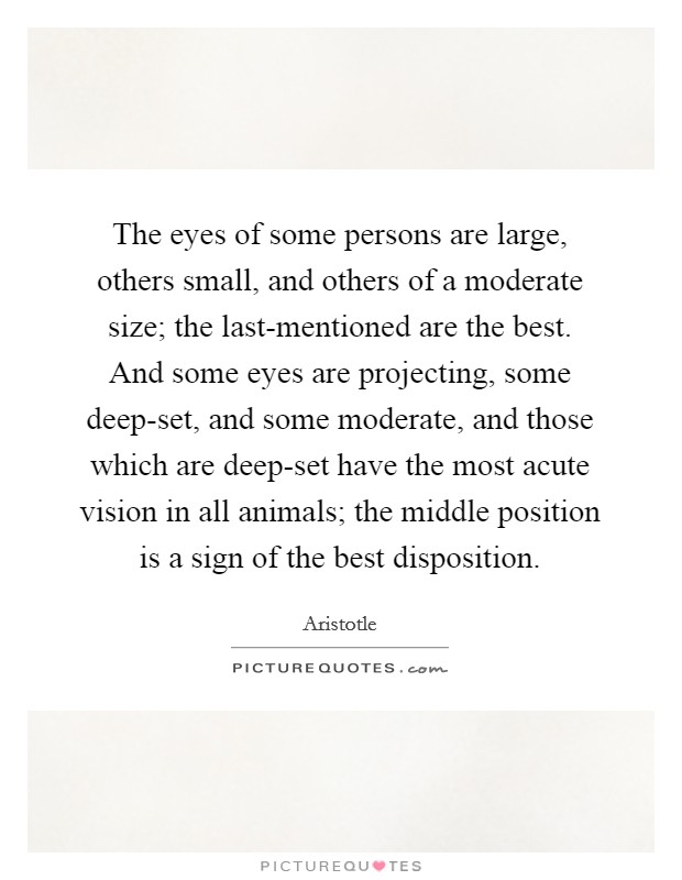 The eyes of some persons are large, others small, and others of a moderate size; the last-mentioned are the best. And some eyes are projecting, some deep-set, and some moderate, and those which are deep-set have the most acute vision in all animals; the middle position is a sign of the best disposition. Picture Quote #1