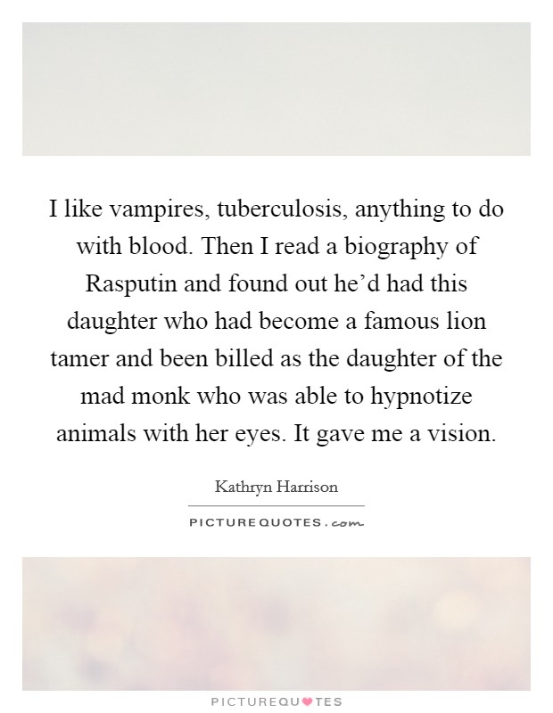 I like vampires, tuberculosis, anything to do with blood. Then I read a biography of Rasputin and found out he'd had this daughter who had become a famous lion tamer and been billed as the daughter of the mad monk who was able to hypnotize animals with her eyes. It gave me a vision. Picture Quote #1