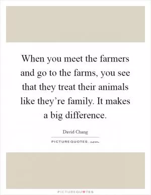 When you meet the farmers and go to the farms, you see that they treat their animals like they’re family. It makes a big difference Picture Quote #1