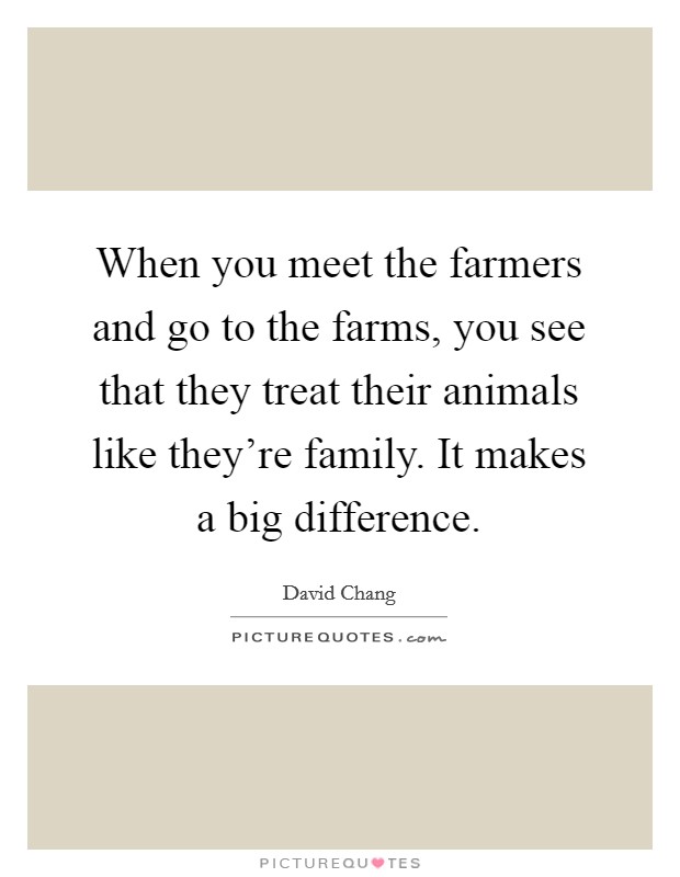 When you meet the farmers and go to the farms, you see that they treat their animals like they're family. It makes a big difference. Picture Quote #1