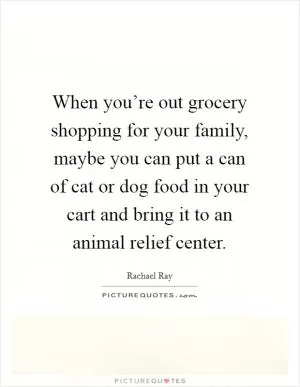 When you’re out grocery shopping for your family, maybe you can put a can of cat or dog food in your cart and bring it to an animal relief center Picture Quote #1
