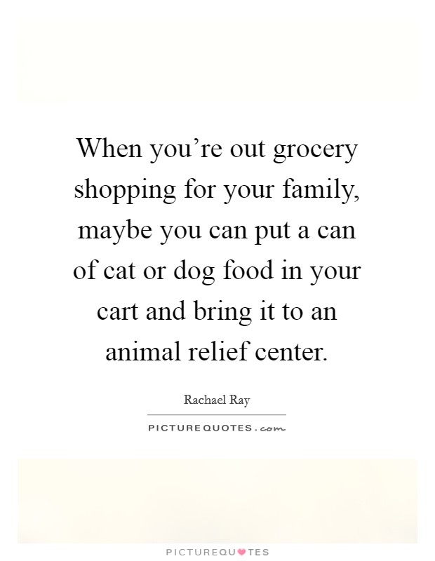 When you're out grocery shopping for your family, maybe you can put a can of cat or dog food in your cart and bring it to an animal relief center. Picture Quote #1