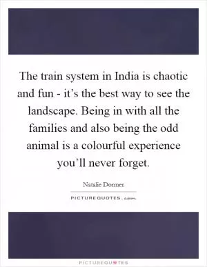 The train system in India is chaotic and fun - it’s the best way to see the landscape. Being in with all the families and also being the odd animal is a colourful experience you’ll never forget Picture Quote #1