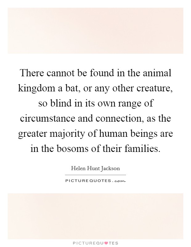 There cannot be found in the animal kingdom a bat, or any other creature, so blind in its own range of circumstance and connection, as the greater majority of human beings are in the bosoms of their families. Picture Quote #1