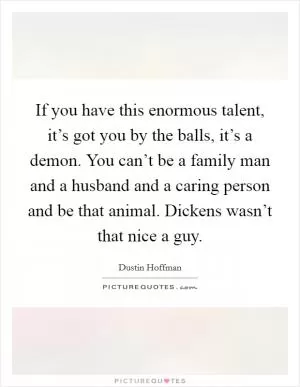 If you have this enormous talent, it’s got you by the balls, it’s a demon. You can’t be a family man and a husband and a caring person and be that animal. Dickens wasn’t that nice a guy Picture Quote #1