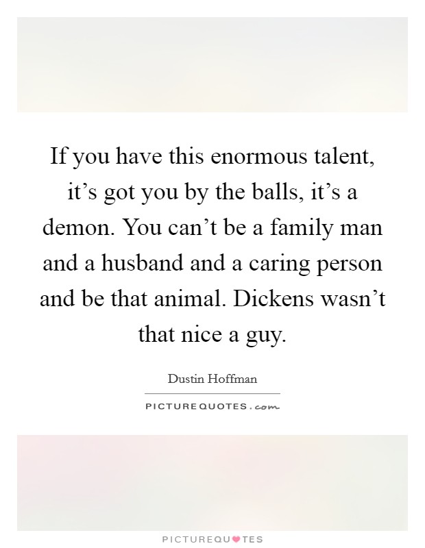 If you have this enormous talent, it's got you by the balls, it's a demon. You can't be a family man and a husband and a caring person and be that animal. Dickens wasn't that nice a guy. Picture Quote #1