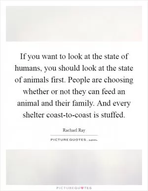 If you want to look at the state of humans, you should look at the state of animals first. People are choosing whether or not they can feed an animal and their family. And every shelter coast-to-coast is stuffed Picture Quote #1
