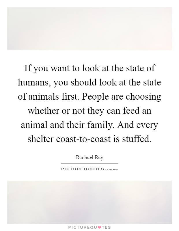 If you want to look at the state of humans, you should look at the state of animals first. People are choosing whether or not they can feed an animal and their family. And every shelter coast-to-coast is stuffed. Picture Quote #1