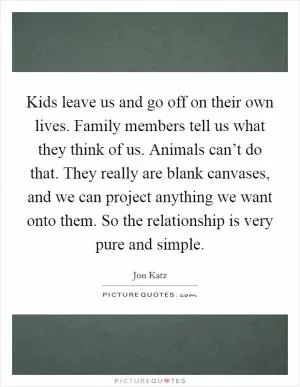 Kids leave us and go off on their own lives. Family members tell us what they think of us. Animals can’t do that. They really are blank canvases, and we can project anything we want onto them. So the relationship is very pure and simple Picture Quote #1
