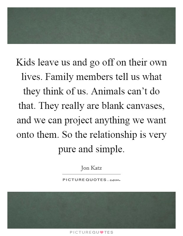 Kids leave us and go off on their own lives. Family members tell us what they think of us. Animals can't do that. They really are blank canvases, and we can project anything we want onto them. So the relationship is very pure and simple. Picture Quote #1