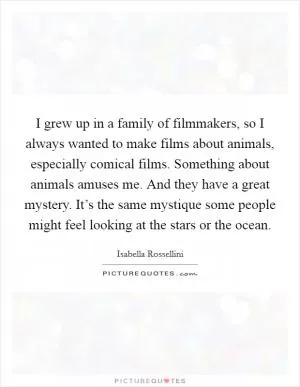 I grew up in a family of filmmakers, so I always wanted to make films about animals, especially comical films. Something about animals amuses me. And they have a great mystery. It’s the same mystique some people might feel looking at the stars or the ocean Picture Quote #1