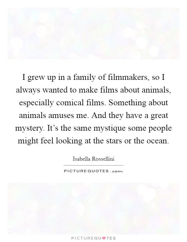 I grew up in a family of filmmakers, so I always wanted to make films about animals, especially comical films. Something about animals amuses me. And they have a great mystery. It's the same mystique some people might feel looking at the stars or the ocean. Picture Quote #1