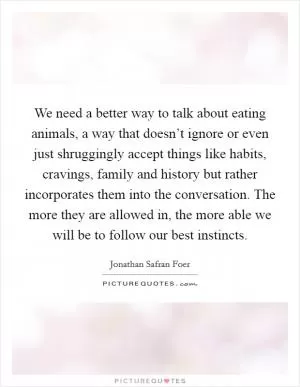 We need a better way to talk about eating animals, a way that doesn’t ignore or even just shruggingly accept things like habits, cravings, family and history but rather incorporates them into the conversation. The more they are allowed in, the more able we will be to follow our best instincts Picture Quote #1