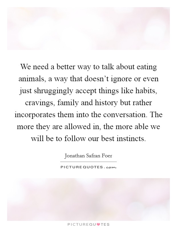 We need a better way to talk about eating animals, a way that doesn't ignore or even just shruggingly accept things like habits, cravings, family and history but rather incorporates them into the conversation. The more they are allowed in, the more able we will be to follow our best instincts. Picture Quote #1