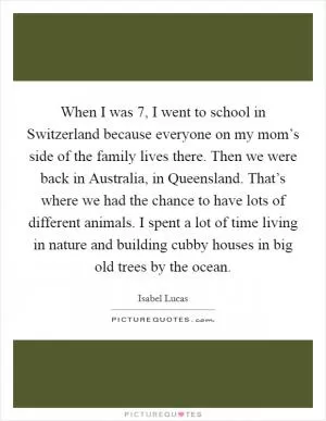 When I was 7, I went to school in Switzerland because everyone on my mom’s side of the family lives there. Then we were back in Australia, in Queensland. That’s where we had the chance to have lots of different animals. I spent a lot of time living in nature and building cubby houses in big old trees by the ocean Picture Quote #1