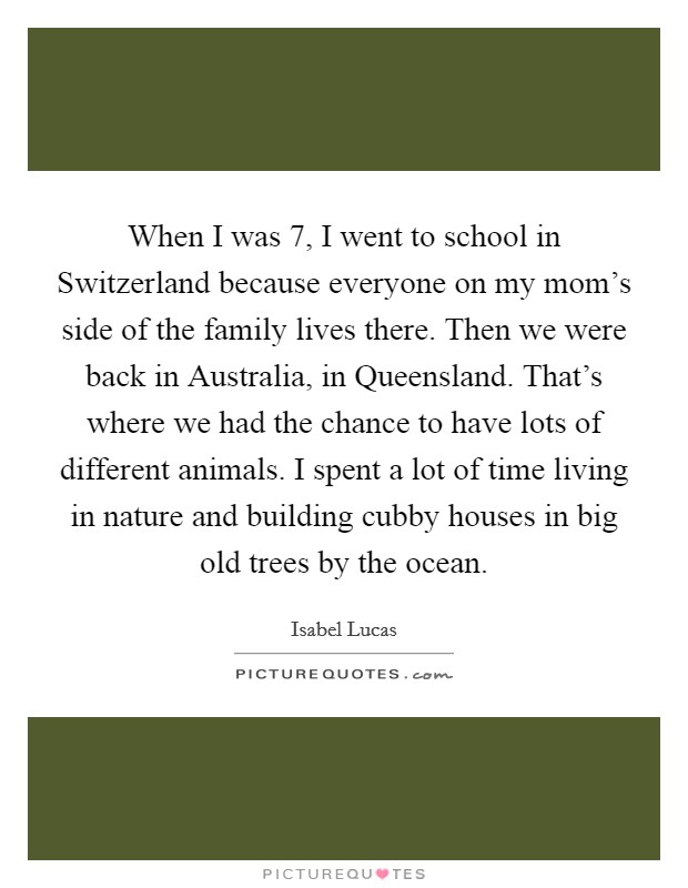 When I was 7, I went to school in Switzerland because everyone on my mom's side of the family lives there. Then we were back in Australia, in Queensland. That's where we had the chance to have lots of different animals. I spent a lot of time living in nature and building cubby houses in big old trees by the ocean. Picture Quote #1