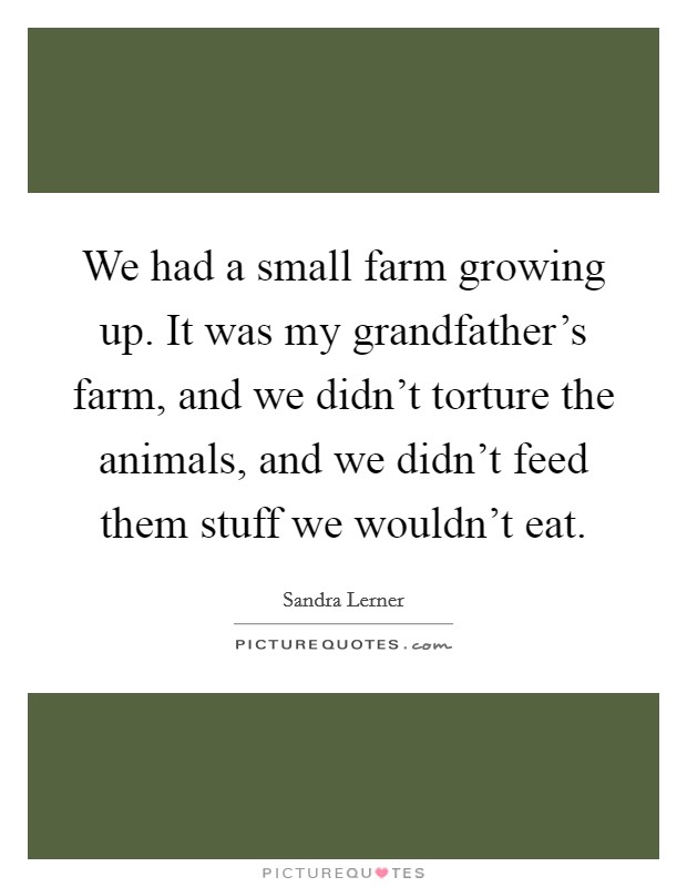 We had a small farm growing up. It was my grandfather's farm, and we didn't torture the animals, and we didn't feed them stuff we wouldn't eat. Picture Quote #1